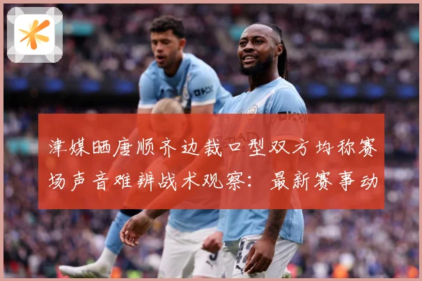 津媒晒唐顺齐边裁口型双方均称赛场声音难辨战术观察：最新赛事动态与深度分析