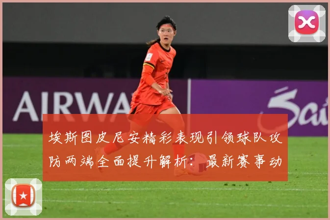 埃斯图皮尼安精彩表现引领球队攻防两端全面提升解析：最新赛事动态与深度分析