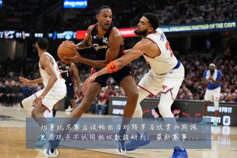 切鲁比尼赛后谈帕尔马对阵罗马欣赏加斯佩里尼观点不认同抗议数据研判:最新赛事动态与深度分析