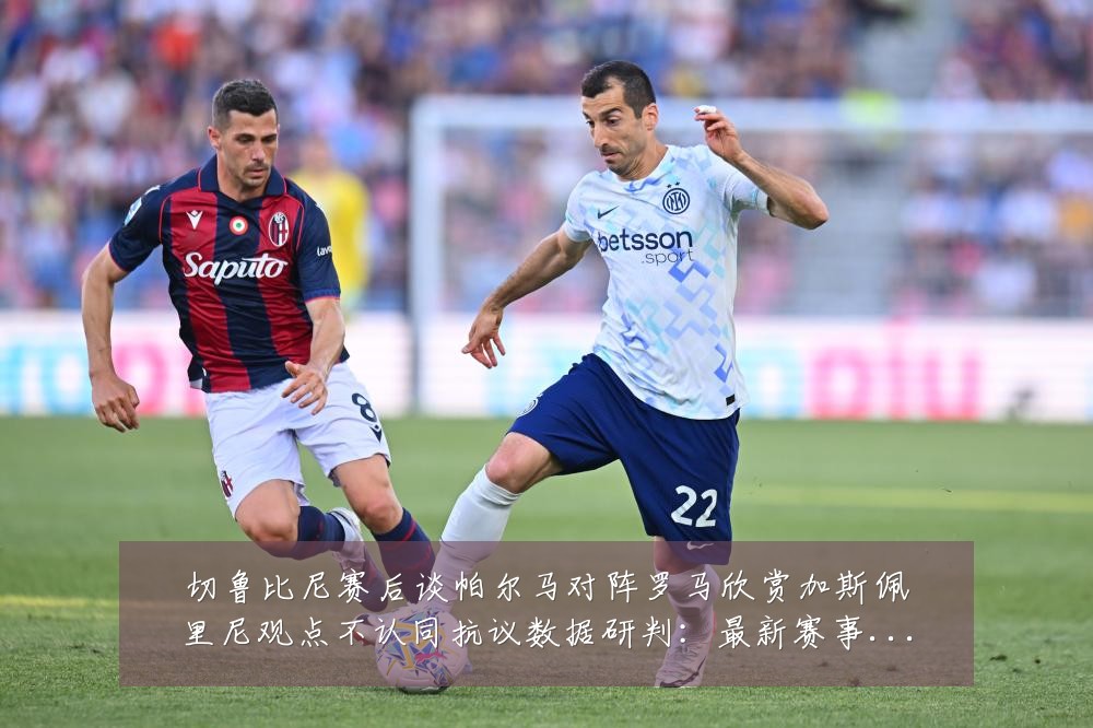切鲁比尼赛后谈帕尔马对阵罗马欣赏加斯佩里尼观点不认同抗议数据研判:最新赛事动态与深度分析