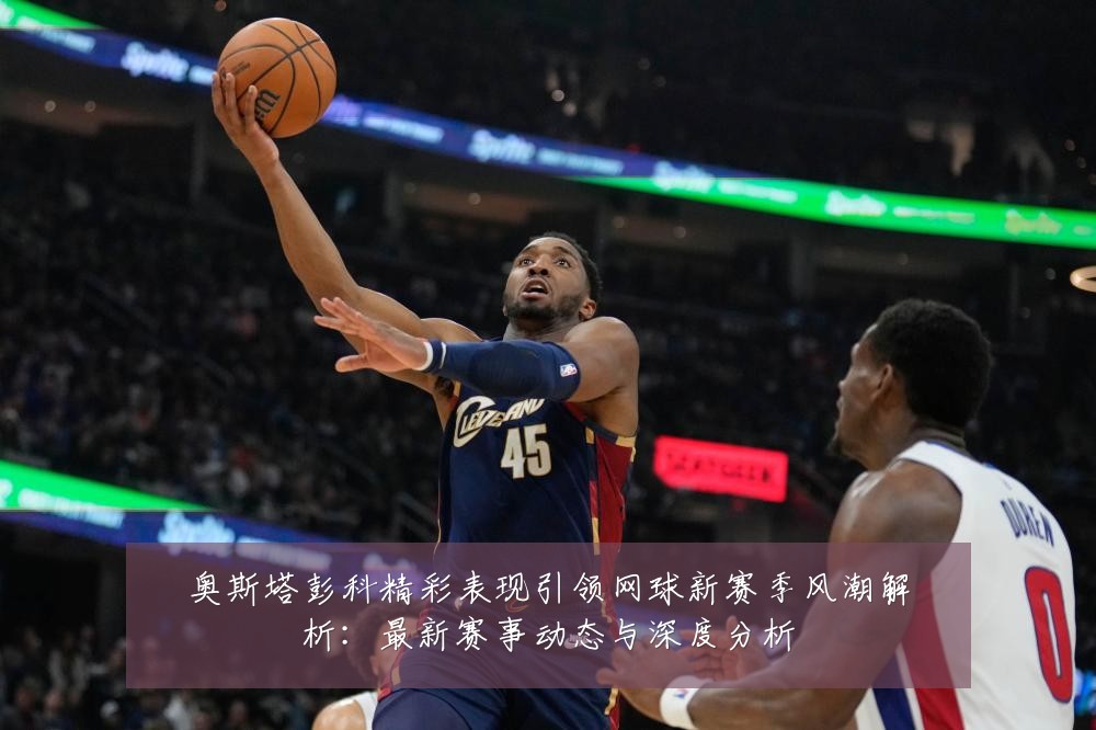 奥斯塔彭科精彩表现引领网球新赛季风潮解析：最新赛事动态与深度分析