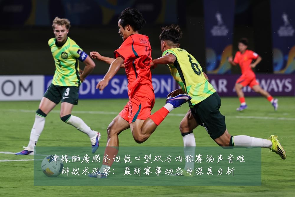 津媒晒唐顺齐边裁口型双方均称赛场声音难辨战术观察：最新赛事动态与深度分析