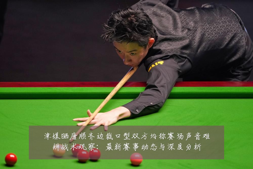 津媒晒唐顺齐边裁口型双方均称赛场声音难辨战术观察：最新赛事动态与深度分析